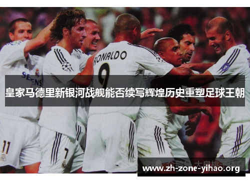 皇家马德里新银河战舰能否续写辉煌历史重塑足球王朝