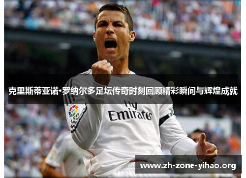克里斯蒂亚诺·罗纳尔多足坛传奇时刻回顾精彩瞬间与辉煌成就