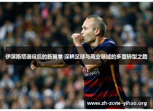 伊涅斯塔退役后的新篇章 深耕足球与商业领域的多重转型之路