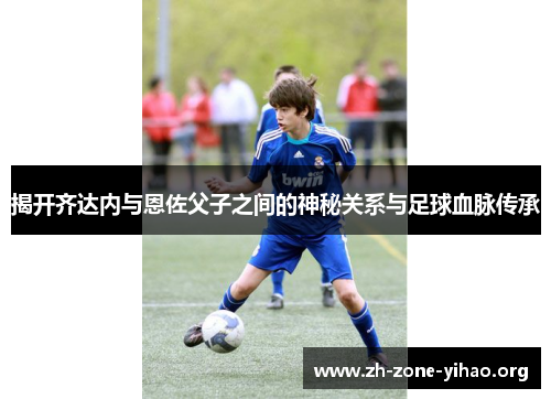 揭开齐达内与恩佐父子之间的神秘关系与足球血脉传承