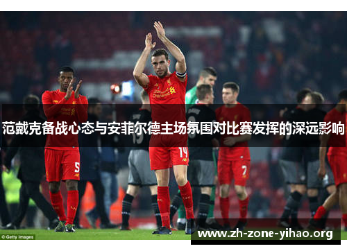 范戴克备战心态与安菲尔德主场氛围对比赛发挥的深远影响