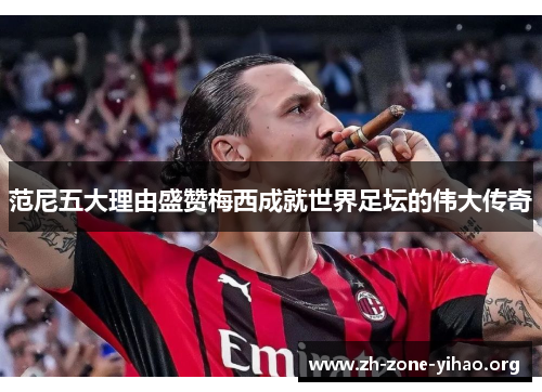 范尼五大理由盛赞梅西成就世界足坛的伟大传奇