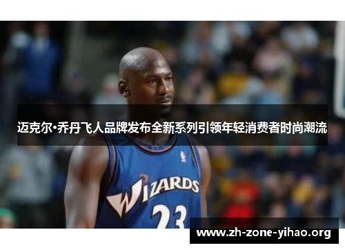 迈克尔·乔丹飞人品牌发布全新系列引领年轻消费者时尚潮流