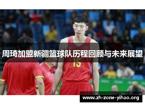 周琦加盟新疆篮球队历程回顾与未来展望 周琦加盟新疆篮球队历程回顾与未来展望